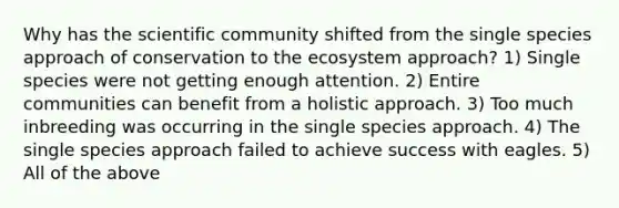 Why has the scientific community shifted from the single species approach of conservation to the ecosystem approach? 1) Single species were not getting enough attention. 2) Entire communities can benefit from a holistic approach. 3) Too much inbreeding was occurring in the single species approach. 4) The single species approach failed to achieve success with eagles. 5) All of the above