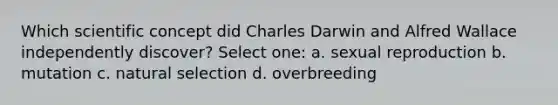 Which scientific concept did Charles Darwin and Alfred Wallace independently discover? Select one: a. sexual reproduction b. mutation c. natural selection d. overbreeding