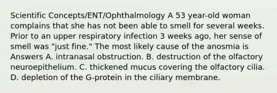 Scientific Concepts/ENT/Ophthalmology A 53 year-old woman complains that she has not been able to smell for several weeks. Prior to an upper respiratory infection 3 weeks ago, her sense of smell was "just fine." The most likely cause of the anosmia is Answers A. intranasal obstruction. B. destruction of the olfactory neuroepithelium. C. thickened mucus covering the olfactory cilia. D. depletion of the G-protein in the ciliary membrane.