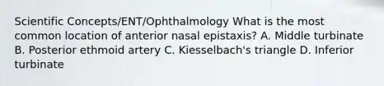 Scientific Concepts/ENT/Ophthalmology What is the most common location of anterior nasal epistaxis? A. Middle turbinate B. Posterior ethmoid artery C. Kiesselbach's triangle D. Inferior turbinate