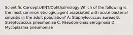 Scientific Concepts/ENT/Ophthalmology Which of the following is the most common etiologic agent associated with acute bacterial sinusitis in the adult population? A. Staphylococcus aureus B. Streptococcus pneumoniae C. Pseudomonas aeruginosa D. Mycoplasma pneumoniae