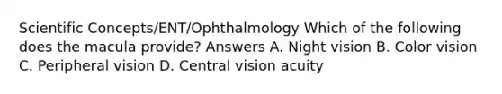 Scientific Concepts/ENT/Ophthalmology Which of the following does the macula provide? Answers A. Night vision B. Color vision C. Peripheral vision D. Central vision acuity