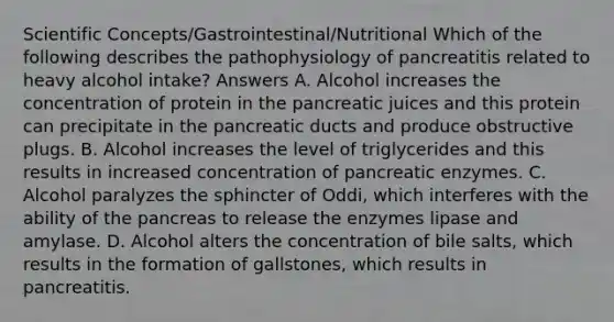 Scientific Concepts/Gastrointestinal/Nutritional Which of the following describes the pathophysiology of pancreatitis related to heavy alcohol intake? Answers A. Alcohol increases the concentration of protein in the pancreatic juices and this protein can precipitate in the pancreatic ducts and produce obstructive plugs. B. Alcohol increases the level of triglycerides and this results in increased concentration of pancreatic enzymes. C. Alcohol paralyzes the sphincter of Oddi, which interferes with the ability of the pancreas to release the enzymes lipase and amylase. D. Alcohol alters the concentration of bile salts, which results in the formation of gallstones, which results in pancreatitis.