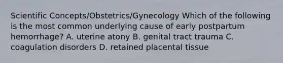 Scientific Concepts/Obstetrics/Gynecology Which of the following is the most common underlying cause of early postpartum hemorrhage? A. uterine atony B. genital tract trauma C. coagulation disorders D. retained placental tissue