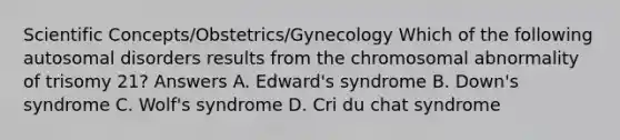 Scientific Concepts/Obstetrics/Gynecology Which of the following autosomal disorders results from the chromosomal abnormality of trisomy 21? Answers A. Edward's syndrome B. Down's syndrome C. Wolf's syndrome D. Cri du chat syndrome