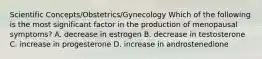 Scientific Concepts/Obstetrics/Gynecology Which of the following is the most significant factor in the production of menopausal symptoms? A. decrease in estrogen B. decrease in testosterone C. increase in progesterone D. increase in androstenedione