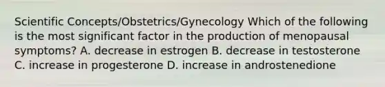 Scientific Concepts/Obstetrics/Gynecology Which of the following is the most significant factor in the production of menopausal symptoms? A. decrease in estrogen B. decrease in testosterone C. increase in progesterone D. increase in androstenedione