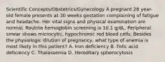 Scientific Concepts/Obstetrics/Gynecology A pregnant 28 year-old female presents at 30 weeks gestation complaining of fatigue and headache. Her vital signs and physical examination are normal. Routine hemoglobin screening is 10.1 g/dL. Peripheral smear shows microcytic, hypochromic red blood cells. Besides the physiologic dilution of pregnancy, what type of anemia is most likely in this patient? A. Iron deficiency B. Folic acid deficiency C. Thalassemia D. Hereditary spherocytosis