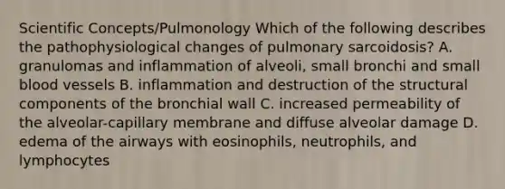 Scientific Concepts/Pulmonology Which of the following describes the pathophysiological changes of pulmonary sarcoidosis? A. granulomas and inflammation of alveoli, small bronchi and small blood vessels B. inflammation and destruction of the structural components of the bronchial wall C. increased permeability of the alveolar-capillary membrane and diffuse alveolar damage D. edema of the airways with eosinophils, neutrophils, and lymphocytes