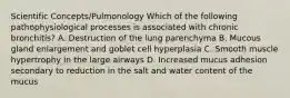 Scientific Concepts/Pulmonology Which of the following pathophysiological processes is associated with chronic bronchitis? A. Destruction of the lung parenchyma B. Mucous gland enlargement and goblet cell hyperplasia C. Smooth muscle hypertrophy in the large airways D. Increased mucus adhesion secondary to reduction in the salt and water content of the mucus