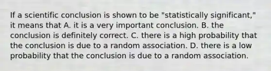 If a scientific conclusion is shown to be "statistically significant," it means that A. it is a very important conclusion. B. the conclusion is definitely correct. C. there is a high probability that the conclusion is due to a random association. D. there is a low probability that the conclusion is due to a random association.