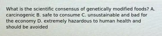 What is the scientific consensus of genetically modified foods? A. carcinogenic B. safe to consume C. unsustainable and bad for the economy D. extremely hazardous to human health and should be avoided