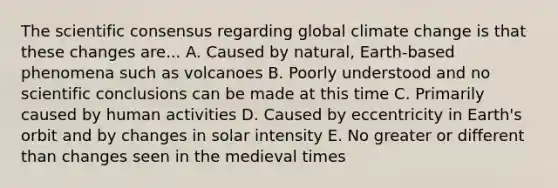 The scientific consensus regarding global climate change is that these changes are... A. Caused by natural, Earth-based phenomena such as volcanoes B. Poorly understood and no scientific conclusions can be made at this time C. Primarily caused by human activities D. Caused by eccentricity in Earth's orbit and by changes in solar intensity E. No greater or different than changes seen in the medieval times