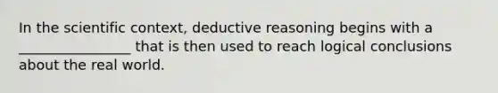 In the scientific context, deductive reasoning begins with a ________________ that is then used to reach logical conclusions about the real world.