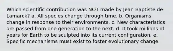 Which scientific contribution was NOT made by Jean Baptiste de Lamarck? a. All species change through time. b. Organisms change in response to their environments. c. New characteristics are passed from one generation to the next. d. It took millions of years for Earth to be sculpted into its current configuration. e. Specific mechanisms must exist to foster evolutionary change.