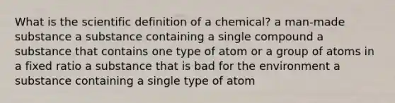 What is the scientific definition of a chemical? a man-made substance a substance containing a single compound a substance that contains one type of atom or a group of atoms in a fixed ratio a substance that is bad for the environment a substance containing a single type of atom