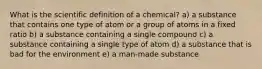 What is the scientific definition of a chemical? a) a substance that contains one type of atom or a group of atoms in a fixed ratio b) a substance containing a single compound c) a substance containing a single type of atom d) a substance that is bad for the environment e) a man-made substance