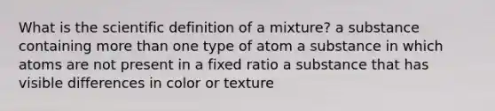 What is the scientific definition of a mixture? a substance containing <a href='https://www.questionai.com/knowledge/keWHlEPx42-more-than' class='anchor-knowledge'>more than</a> one type of atom a substance in which atoms are not present in a fixed ratio a substance that has visible differences in color or texture