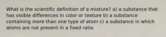 What is the scientific definition of a mixture? a) a substance that has visible differences in color or texture b) a substance containing more than one type of atom c) a substance in which atoms are not present in a fixed ratio