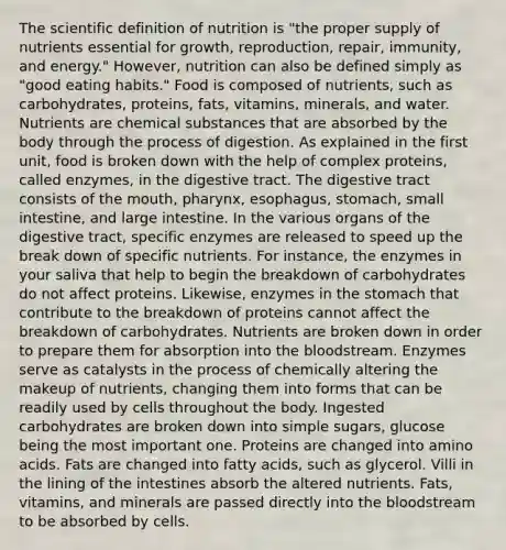 The scientific definition of nutrition is "the proper supply of nutrients essential for growth, reproduction, repair, immunity, and energy." However, nutrition can also be defined simply as "good eating habits." Food is composed of nutrients, such as carbohydrates, proteins, fats, vitamins, minerals, and water. Nutrients are chemical substances that are absorbed by the body through the process of digestion. As explained in the first unit, food is broken down with the help of complex proteins, called enzymes, in the digestive tract. The digestive tract consists of the mouth, pharynx, esophagus, stomach, small intestine, and large intestine. In the various organs of the digestive tract, specific enzymes are released to speed up the break down of specific nutrients. For instance, the enzymes in your saliva that help to begin the breakdown of carbohydrates do not affect proteins. Likewise, enzymes in the stomach that contribute to the breakdown of proteins cannot affect the breakdown of carbohydrates. Nutrients are broken down in order to prepare them for absorption into the bloodstream. Enzymes serve as catalysts in the process of chemically altering the makeup of nutrients, changing them into forms that can be readily used by cells throughout the body. Ingested carbohydrates are broken down into simple sugars, glucose being the most important one. Proteins are changed into amino acids. Fats are changed into fatty acids, such as glycerol. Villi in the lining of the intestines absorb the altered nutrients. Fats, vitamins, and minerals are passed directly into the bloodstream to be absorbed by cells.