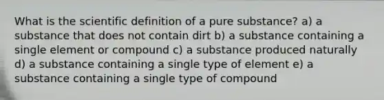 What is the scientific definition of a pure substance? a) a substance that does not contain dirt b) a substance containing a single element or compound c) a substance produced naturally d) a substance containing a single type of element e) a substance containing a single type of compound