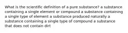 What is the scientific definition of a pure substance? a substance containing a single element or compound a substance containing a single type of element a substance produced naturally a substance containing a single type of compound a substance that does not contain dirt