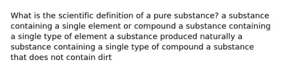 What is the scientific definition of a pure substance? a substance containing a single element or compound a substance containing a single type of element a substance produced naturally a substance containing a single type of compound a substance that does not contain dirt