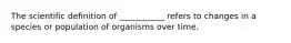 The scientific definition of ___________ refers to changes in a species or population of organisms over time.