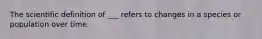 The scientific definition of ___ refers to changes in a species or population over time.