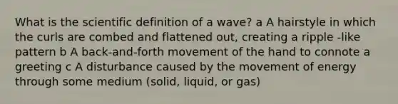 What is the scientific definition of a wave? a A hairstyle in which the curls are combed and flattened out, creating a ripple -like pattern b A back-and-forth movement of the hand to connote a greeting c A disturbance caused by the movement of energy through some medium (solid, liquid, or gas)