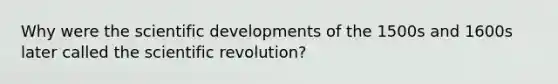 Why were the scientific developments of the 1500s and 1600s later called the scientific revolution?