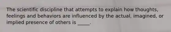 The scientific discipline that attempts to explain how thoughts, feelings and behaviors are influenced by the actual, imagined, or implied presence of others is _____.