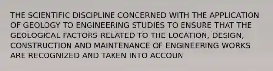 THE SCIENTIFIC DISCIPLINE CONCERNED WITH THE APPLICATION OF GEOLOGY TO ENGINEERING STUDIES TO ENSURE THAT THE GEOLOGICAL FACTORS RELATED TO THE LOCATION, DESIGN, CONSTRUCTION AND MAINTENANCE OF ENGINEERING WORKS ARE RECOGNIZED AND TAKEN INTO ACCOUN