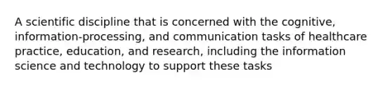 A scientific discipline that is concerned with the cognitive, information-processing, and communication tasks of healthcare practice, education, and research, including the information science and technology to support these tasks