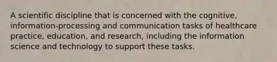 A scientific discipline that is concerned with the cognitive, information-processing and communication tasks of healthcare practice, education, and research, including the information science and technology to support these tasks.