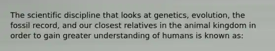 The scientific discipline that looks at genetics, evolution, the fossil record, and our closest relatives in the animal kingdom in order to gain greater understanding of humans is known as: