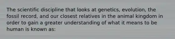 The scientific discipline that looks at genetics, evolution, the fossil record, and our closest relatives in the animal kingdom in order to gain a greater understanding of what it means to be human is known as: