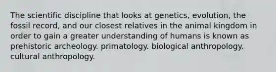 The scientific discipline that looks at genetics, evolution, the fossil record, and our closest relatives in the animal kingdom in order to gain a greater understanding of humans is known as prehistoric archeology. primatology. biological anthropology. cultural anthropology.