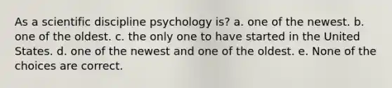 As a scientific discipline psychology is? a. one of the newest. b. one of the oldest. c. the only one to have started in the United States. d. one of the newest and one of the oldest. e. None of the choices are correct.