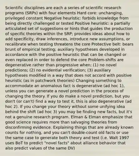 Scientific disciplines are each a series of scientific research programs (SRPs) with four elements Hard core: unchanging, privileged constant Negative heuristic: forbids knowledge from being directly challenged or tested Positive heuristic: a partially articulated set of suggestions or hints that guides the production of specific theories within the SRP; provides ideas about how to add specificity, draw inferences, introduce new assumptions, or recalibrate when testing threatens the core Protective belt: bears brunt of empirical testing; auxiliary hypotheses developed in accordance with the positive heuristic that can be changed or even replaced in order to defend the core Problem-shifts are degenerative rather than progressive when: (1) no novel predictions; (2) no evidential verification; (3) auxiliary hypotheses modified in a way that does not accord with positive heuristic (as in patchwork theories) Changing something to accommodate an anomalous fact is degenerative (ad hoc 1), unless you can generate a novel prediction in the process of changing the theory. If you do make a novel prediction, but you don't (or can't) find a way to test it, this is also degenerative (ad hoc 2). If you change your theory without some unifying idea behind the shift (ad hoc 3) you may be finding new facts, but it's not a genuine research program. Elman & Elman emphasize that good science requires more than salvaging theories from disconfirming evidence. Explaining things that are already known counts for nothing, and you can't double-count old facts or use the same case to generate both theory and test (i.e. Walt 1997 uses BoT to predict "novel facts" about alliance behavior that also predict values of the same DV)