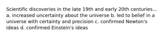 Scientific discoveries in the late 19th and early 20th centuries... a. increased uncertainty about the universe b. led to belief in a universe with certainty and precision c. confirmed Newton's ideas d. confirmed Einstein's ideas