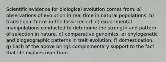 Scientific evidence for biological evolution comes from: a) observations of evolution in real time in natural populations. b) transitional forms in the fossil record. c) experimental manipulations conducted to determine the strength and pattern of selection in nature. d) comparative genomics. e) phylogenetic and biogeographic patterns in trait evolution. f) domestication. g) Each of the above brings complementary support to the fact that life evolves over time.