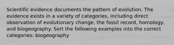 Scientific evidence documents the pattern of evolution. The evidence exists in a variety of categories, including direct observation of evolutionary change, the fossil record, homology, and biogeography. Sort the following examples into the correct categories: biogeography