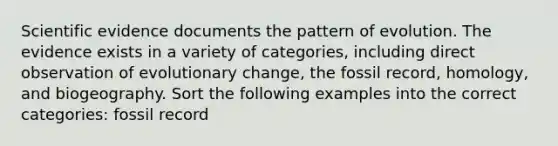 Scientific evidence documents the pattern of evolution. The evidence exists in a variety of categories, including direct observation of evolutionary change, the fossil record, homology, and biogeography. Sort the following examples into the correct categories: fossil record