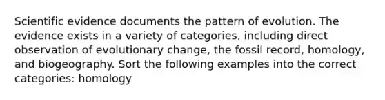 Scientific evidence documents the pattern of evolution. The evidence exists in a variety of categories, including direct observation of evolutionary change, the fossil record, homology, and biogeography. Sort the following examples into the correct categories: homology