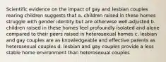 Scientific evidence on the impact of gay and lesbian couples rearing children suggests that a. children raised in these homes struggle with gender identity but are otherwise well-adjusted b. children raised in these homes feel profoundly isolated and alone compared to their peers raised in heterosexual homes c. lesbian and gay couples are as knowledgeable and effective parents as heterosexual couples d. lesbian and gay couples provide a less stable home environment than heterosexual couples