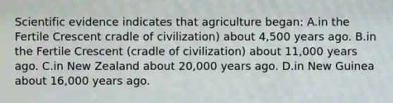 Scientific evidence indicates that agriculture began: A.in the Fertile Crescent cradle of civilization) about 4,500 years ago. B.in the Fertile Crescent (cradle of civilization) about 11,000 years ago. C.in New Zealand about 20,000 years ago. D.in New Guinea about 16,000 years ago.