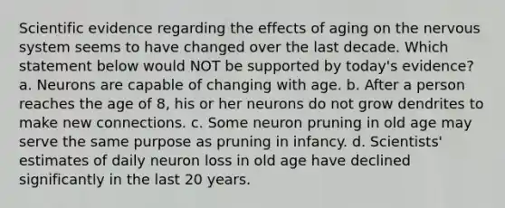 Scientific evidence regarding the effects of aging on the <a href='https://www.questionai.com/knowledge/kThdVqrsqy-nervous-system' class='anchor-knowledge'>nervous system</a> seems to have changed over the last decade. Which statement below would NOT be supported by today's evidence? a. Neurons are capable of changing with age. b. After a person reaches the age of 8, his or her neurons do not grow dendrites to make new connections. c. Some neuron pruning in old age may serve the same purpose as pruning in infancy. d. Scientists' estimates of daily neuron loss in old age have declined significantly in the last 20 years.