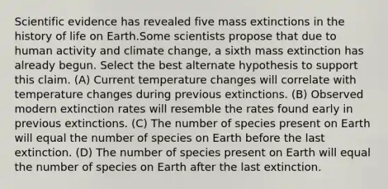 Scientific evidence has revealed five mass extinctions in the history of life on Earth.Some scientists propose that due to human activity and climate change, a sixth mass extinction has already begun. Select the best alternate hypothesis to support this claim. (A) Current temperature changes will correlate with temperature changes during previous extinctions. (B) Observed modern extinction rates will resemble the rates found early in previous extinctions. (C) The number of species present on Earth will equal the number of species on Earth before the last extinction. (D) The number of species present on Earth will equal the number of species on Earth after the last extinction.