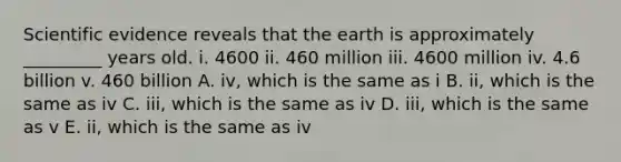 Scientific evidence reveals that the earth is approximately _________ years old. i. 4600 ii. 460 million iii. 4600 million iv. 4.6 billion v. 460 billion A. iv, which is the same as i B. ii, which is the same as iv C. iii, which is the same as iv D. iii, which is the same as v E. ii, which is the same as iv